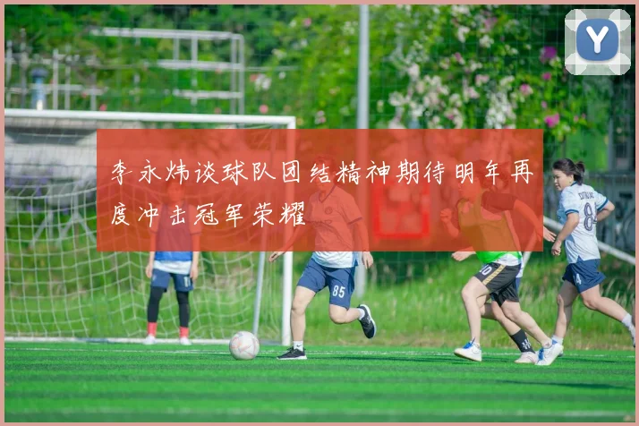 李永炜谈球队团结精神期待明年再度冲击冠军荣耀