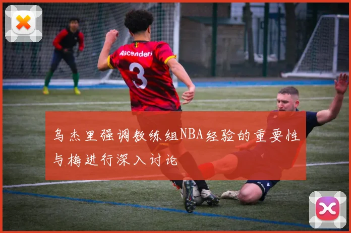 乌杰里强调教练组NBA经验的重要性与梅进行深入讨论