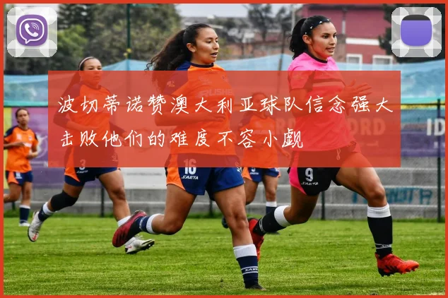 波切蒂诺赞澳大利亚球队信念强大击败他们的难度不容小觑