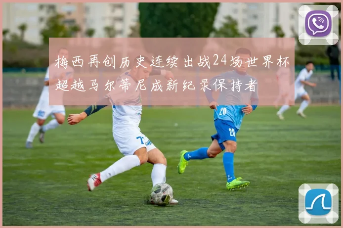 梅西再创历史连续出战24场世界杯超越马尔蒂尼成新纪录保持者