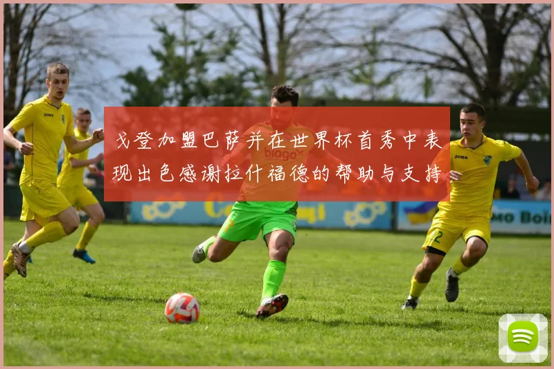 戈登加盟巴萨并在世界杯首秀中表现出色感谢拉什福德的帮助与支持