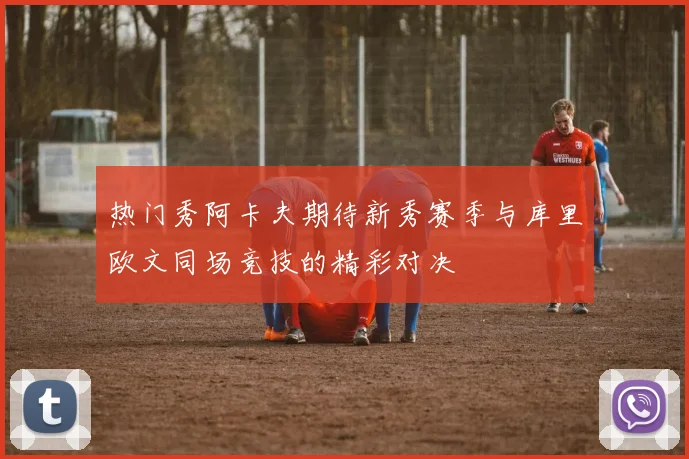 热门秀阿卡夫期待新秀赛季与库里欧文同场竞技的精彩对决