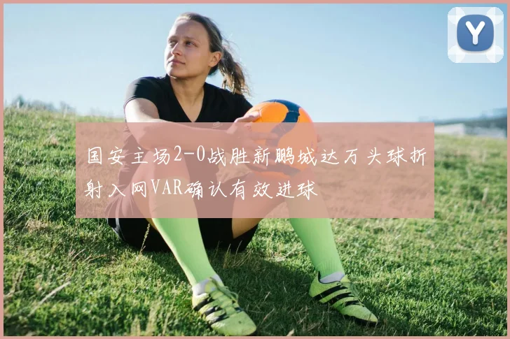 国安主场2-0战胜新鹏城达万头球折射入网VAR确认有效进球