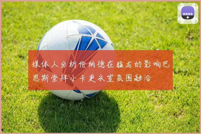 媒体人分析伦纳德在猛龙的影响巴恩斯崇拜小卡更衣室氛围融洽