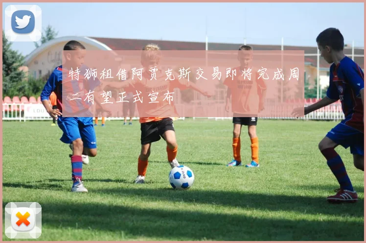 特狮租借阿贾克斯交易即将完成周二有望正式宣布