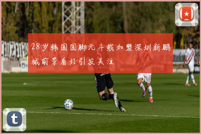 28岁韩国国脚元斗载加盟深圳新鹏城前景看好引发关注