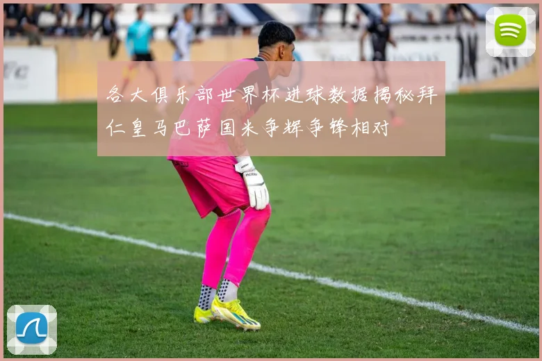 各大俱乐部世界杯进球数据揭秘拜仁皇马巴萨国米争辉争锋相对