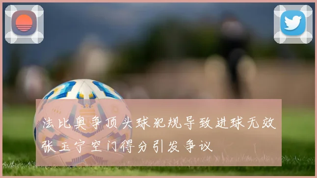 法比奥争顶头球犯规导致进球无效张玉宁空门得分引发争议