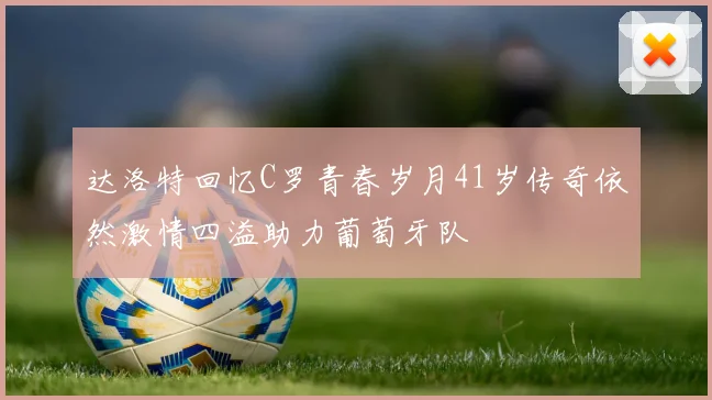 达洛特回忆C罗青春岁月41岁传奇依然激情四溢助力葡萄牙队